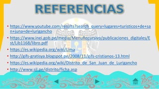 14/07/2016 COLOMA LEANDRO XIMENA
• https://www.youtube.com/results?search_query=lugares+turisticos+de+sa
n+juna+de+lurigancho
• https://www.inei.gob.pe/media/MenuRecursivo/publicaciones_digitales/E
st/Lib1168/libro.pdf
• https://es.wikipedia.org/wiki/Lima
• http://gifs-gratisya.blogspot.pe/2008/11/gifs-cristianos-13.html
• https://es.wikipedia.org/wiki/Distrito_de_San_Juan_de_Lurigancho
• http://www.sjl.pe/distrito/ficha.asp
 