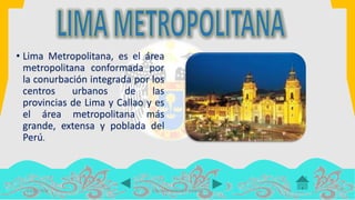 • Lima Metropolitana, es el área
metropolitana conformada por
la conurbación integrada por los
centros urbanos de las
provincias de Lima y Callao y es
el área metropolitana más
grande, extensa y poblada del
Perú.
14/07/2016 COLOMA LEANDRO XIMENA
 
