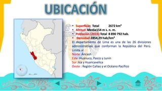  Superficie: Total 2672 km²
 Altitud: Media154 m s. n. m.
 Población (2015):Total 8 890 792 hab.
 Densidad:2854,29 hab/km²
El departamento de Lima es una de las 26 divisiones
administrativas que conforman la República del Perú.
Limita al
Norte :Áncash
Este :Huánuco, Pasco y Junín
Sur :Ica y Huancavelica
Oeste : Región Callao y el Océano Pacífico
14/07/2016 COLOMA LEANDRO XIMENA
 