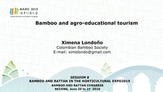 Bamboo and agro-educational tourism
Ximena Londoño
Colombian Bamboo Society
E-mail: ximelondo@gmail.com
BAMBOO AND RATTAN CONGRESS
BEIJING, June 25 to 27 2018
SESSION 8
BAMBOO AND RATTAN IN THE HORTICULTURAL EXPO2019
 