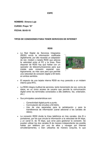 ESPE<br />NOMBRE: Ximena Luje<br />CURSO: Prepo “D”<br />FECHA: 06-05-10<br />TIPOS DE CONEXIONES PARA TENER SERVICIOS DE INTERNET<br />RDSI<br />La Red Digital de Servicios Integrados (RDSI) envía la información codificadaright0 digitalmente, por ello necesita un adaptador de red, módem o tarjeta RDSI que adecúa la velocidad entre el PC y la línea. Para disponer de RDSI hay que hablar con un operador de telecomunicaciones para que instale esta conexión especial que, lógicamente, es más cara pero que permite una velocidad de conexión digital a 64 kbit/s en ambos sentidos.<br />El aspecto de una tarjeta interna RDSI es muy parecido a un módem interno para RTC.<br />La RDSI integra multitud de servicios, tanto transmisión de voz, como de datos, en un único acceso de usuario que permite la comunicación digital entre los terminales conectados a ella (teléfono, fax, ordenador, etc.)<br />Sus principales características son:<br />Conectividad digital punto a punto.<br />Conmutación de circuitos a 64 kbit/s.<br />Uso de vías separadas para la señalización y para la transferencia de información (canal adicional a los canales de datos).<br />La conexión RDSI divide la línea telefónica en tres canales: dos B o portadores, por los que circula la información a la velocidad de 64 kbps, y un canal D, de 16 kbps, que sirve para gestionar la conexión. Se pueden utilizar los dos canales B de manera independiente (es posible hablar por teléfono por uno de ellos y navegar por Internet simultáneamente), o bien utilizarlos de manera conjunta, lo que proporciona una velocidad de transmisión de 128 kbps. Así pues, una conexión que utilice los dos canales (p.e. videoconferencia) supondrá la realización de dos llamadas telefónicas. <br />ADSL<br />ADSL (Asymmetric Digital Subscriber Line o Línea de Abonado Digital Asimétrica) es una tecnología que, basada en el par de cobre de la línea telefónica normal, la convierte en una línea de alta velocidad. Permite transmitir simultáneamente voz y datos a través de la misma línea telefónica.<br />En el servicio ADSL el envío y recepción de los datos se establece desde el ordenador del usuario a través de un módem ADSL. Estos datos pasan por un filtro (splitter), que permite la utilización simultánea del servicio telefónico básico (RTC) y del servicio ADSL. Es decir, el usuario puede hablar por teléfono a la vez que está navegando por Internet, para ello se establecen tres canales independientes sobre la línea telefónica estándar: <br />Dos canales de alta velocidad (uno de recepción de datos y otro de envío de datos). <br />Un tercer canal para la comunicación normal de voz (servicio telefónico básico).<br />Los dos canales de datos son asimétricos, es decir, no tienen la misma velocidad de transmisión de datos. El canal de recepción de datos tiene mayor velocidad que el canal de envío de datos.<br />Esta asimetría, característica de ADSL, permite alcanzar mayores velocidades en el sentido red -> usuario, lo cual se adapta perfectamente a los servicios de acceso a información en los que normalmente, el volumen de información recibido es mucho mayor que el enviado.<br />ADSL permite velocidades de hasta 8 Mbps en el sentido red->usuario y de hasta 1 Mbps en el sentido usuario->red. Actualmente, en España estas velocidades son de hasta 2 Mbps en el sentido red->usuario y de 300 Kbps en el sentido usuario->red. <br />La velocidad de transmisión también depende de la distancia del módem a la centralita, de forma que si la distancia es mayor de 3 Kilómetros se pierde parte de la calidad y la tasa de transferencia empieza a bajar.<br />Un esquema de conexión ADSL podría ser:<br />Módem<br />Existe alguna similitud entre esos 64 Kbps del Canal Digital y la velocidad clásica del Módem 56K ? Si, observe el siguiente diagrama.<br />Como se mencionó anteriormente las llamadas Telefónicas son transmitidas a quot;
Streamsquot;
 digitales, sin embargo, esto se solía hacer únicamente una vez que la llamada arrivara a la central telefónica o quot;
switchquot;
, hasta hace poco las redes locales que van de una oficina o casa a una central telefónica)(también llamado quot;
local loopquot;
) no requerían digitalizar voz, inclusive era excesivo y costoso.<br />Lo anterior fue excesivo hasta que de la casa u oficina se empezó a transmitir información digital: Inicialmente faxes, después Información de Internet y últimamente vídeo, debido a esta transmisión de información digital surgió lo que se conoce como: MÓDEM o moduulador/demoodulador. <br />Partiendo de la base que las redes locales (quot;
Local Loopquot;
) operan bajo señales análogas, antes de enviar información digital (lo que produce una computadora ) es necesario transformarla en señal análoga. Ocurre el siguiente proceso: <br />De nuestra oficina o casa, la información es generada en forma digital. <br />El MODEM, debe moduularla para ser enviada por la linea local (quot;
Local Loopquot;
). <br />La central telefónica des,oodula la información. <br />Se solicita la información a donde fuese necesario, todo de forma digital (TDM). <br />La central telefónica modula la solicitud (respuesta) para ser enviada a nuestra casa u oficina. <br />Su MODEM, recibe la información y la desmodula, para que sea desplegada en su pantalla. <br />El ruido que hace un MODEM, es precisamente la <br />modulación/desmodulación que se esta llevando acabo. Que tan ineficiente es ? De los 64Kbps que se tiene acceso en un circuito:<br />TEÓRICAMENTE: Se pueden recibir 56Kbps (quot;
downstreamquot;
) | Se pueden enviar 33.6Kbps (quot;
upstreamquot;
). <br />EN REALIDAD : Con instalaciones deficientes por parte de las telefónicas generalmente la Velocidad Promedio varia de 14Kbps o 20Kbps. <br />Acceso inalámbrico o Wireless :<br />Acceso inalámbrico o Wireless Referido a las telecomunicaciones, se aplica el término inalámbrico (inglés wireless/sin cables/) al tipo de comunicación en la que no se utiliza un medio de propagación físico, sino se utiliza la modulación de ondas electromagnéticas, las cuales se propagan por el espacio sin un medio físico que comunique cada uno de los extremos de la transmisión. La tendencia a la movilidad y la ubicuidad hacen cada vez más utilizados los sistemas inalámbricos, y el objetivo es ir evitando los cables en todo tipo de comunicación, no solo en el campo informático sino en televisión, telefonía, seguridad, domótica, etc. Un fenómeno social que ha adquirido gran importancia en todo el mundo como consecuencia del uso de la tecnología inalámbrica son las comunidades wireless que buscan la difusión de redes alternativas a las comerciales. El mayor exponente de esas iniciativas en España es RedLibre. <br />QUE HAFWARE ES NECESARIO IMPLEMENTAR PARA CADA TIPO DE CONEXIÓN<br />HARDWARE NECESARIO PARA CONEXIÓN A INTERNET CON CABLE MODEM.<br />TARJETA DE RED <br />Network Interface Card (NIC), es el dispositivo electrónico que permite a un terminal (ordenador, impresora…) acceder a una red y compartir recursos (datos o dispositivos). Hay diversos tipos de adaptadores de red en función del tipo de cableado o arquitectura que se utilice en la red.Las características de la tarjeta de red definen en parte, las características de la red. Al escoger e instalar una NIC se debe tener en cuanta lo siguiente:•Velocidad de conexión. (10/100/1000) Megabits por segundo.• Tipo de conexión • Conectores y Topología (AUI, BNC, RJ45)• Soporte Full-duplex (para doblar la velocidad de comunicación)• Normas compatibles. (Novell NE, Ethernet, IEEE 802.x…)• Controladores de LAN (Sistemas operativos en que funciona)<br />Hardware ADSL<br />Modem ADSL. Se trata del método más sencillo y simple. Es un dispositivo que procesa la información y se conecta directamente al ordenador mediante un puerto tradicional o bien mediante USB. Aquellos que usan conexión USB son mucho más fáciles de instalar y configurar. Algunos de ellos no necesitan incluso alimentación de la corriente como los tradicionales.<br />Routerinalámbrico.<br />Gracias a un router inalámbrico es posible conectar varios ordenadores y dispositivos a Internet mediante wireless, es decir sin cables. El único requisito para hacer uso de la tecnología Wi-Fi es que los dispositivos estén bajo la cobertura del router. Es importante la localización que va a tener el router en la casa, ya que dependiendo de la disposición de las habitaciones y de donde se encuentre este, es posible que la cobertura no sea buena en toda la vivienda.<br />LOS REQUISITOS DE HARDWARE NECESARIOS PARA UTILIZAR INTERNET: La velocidad y el tipo de procesador depende de las necesidades del usuario, pero, en general, puede utilizarse e manera satisfactoria un procesador 80386 o superior.<br />El espacio requerido en el disco duro (rígido) es de aproximadamente 50 MB (Megabytes); este se divide entre el software necesario para la conexión (programa de navegación, correo telnet, etc.) y el requerido para traer archivos de la red al disco. <br />El tipo de monitor depende del programa de comunicaciones que va a utilizare para la conexión (si tienen interfaz grafica o no). se recomienda como mínimo un monitor VGA para obtener un desempeño aceptable. <br />Un modem, que es un dispositivo que comunica dos computadores por medio de una línea telefónica o cable de fibra óptica.<br />TIPOS DE CORREOS Y BUZONES DE ALMACENAMIENTO DE LA INFORMACION<br />Correo Electrónico<br />El correo electrónico (email, electronic mail) es el intercambio de mensajes almacenados en computadora por medio de las telecomunicaciones. Los mensajes de correo electrónico se codifican por lo general en formato de texto ASCII (American Standard Code for Information Interchange). Sin embargo, se pueden también enviar archivos en otros formatos, tales como imágenes gráficas y archivos de sonidos, los cuales son transferidos como archivos anexos en formato binario. El correo electrónico representa una de las primeras aplicaciones del Internet y sigue siendo la de mayor uso. Un alto porcentaje del tráfico total en el Internet se debe al correo electrónico. El correo electrónico puede ser también intercambiado entre usuarios de proveedores privados de servicios en línea, tales como America On Line y Compuserve, y aquellos conectados a través de otros medios diferentes al Internet, redes públicas y privadas.<br />El correo puede ser enviado tanto a individuos en lo particular como a listas de distribución. Una lista de distribución puede ser administrada usando software especializado (e-reflector). Algunas listas de correo permiten a uno subscribirse con tan sólo enviar una solicitud a su administrador. Una lista de correo que se administra automáticamente se le nombra servidor de listas (list server).<br />El correo electrónico es uno de los protocolos incluidos dentro del TCP/IP (Transport Control Protocol/Internet Protocol), protocolo que gobierna la operación del Internet. Un protocolo comúnmente empleado para enviar correo electrónico es el SMTP (Simple Mail Transfer Protocol) y un protocolo muy popular para recibirlo es el POP3 (Post Office Protocol 3). Tanto Netscape como Microsoft incluyen un software básico para administración de correo junto con sus programas para navegación en el Web.<br />Tipos de Correo Electrónico<br />Correo POP<br />Este tipo de correo se hace a través de una conexión a internet, pero sin necesidad de estar conectado permanentemente a la red, simplemente se conecta a través de un módem o ASDL a un servidor dedicado de correo (llamado POPSERVER), y éste se conecta para recibir, enviar los mensajes que estén en nuestro buzón o casilla de correo y corta la comunicación. Esto se hace a través de programas específicos (Outlook Express, Eudora, Pegasus Mail, Nestcape Communicator, etc.) Los mensajes se borran del servidor y se almacenan en el disco rígido de la PC del usuario. Tenemos capacidad ilimitada de almacenar mails, es más rápido y los mensajes se pueden escribir y leer sin necesidad de estar conectados a la red, los podemos consultar en cualquier momento, redactarlos y enviarlos mas tarde. Sólo nos conectamos para enviar y recibir. <br />LAS DESVENTAJAS SON:<br />generalmente no podemos consultar nuestro los mensajes recibidos desde otras PC o vía Web, hay mayor posibilidad de ingreso de virus, es mas difícil combatir y filtrar el SPAM. <br />LAS VENTAJAS: <br />es mas rápido, masaccesible a los mensajes, se lee y escribe sin conexión<br />Web Mail o Correo Web<br />Este es un servicio de correo generalmente gratuito que se encuentra en portales y/o buscadores (HOTMAIL,YAHOO, GMAIL, UOL, UBBI, etc.) que ofrecen este servicio, en donde un usuario se subscribe (define su nombre de usuario o ID y contraseña), y obtiene su casilla de correo personal.<br />Para usar este tipo de correo es imprescindible contar con UNA CONEXIÓN a Internet (paga o gratis) y un navegador o browser. Para leer y escribir hay que estar permanentemente conectado (ONLINE), es lento, y la cantidad de mails que almacena están limitados, el tamaño de los archivos que se envían, etc. Los mensajes quedan en el servidor donde está alojada la cuenta de correo Web (en el disco rígido del servidor de correo).<br />Para utilizar este correo sólo hace falta el navegador o browser, ya que, al entrar al servicio, se convierte en el administrador de correo. Las VENTAJAS: tienen filtros antispam y antivirus, se puede consultar desde cualquier PC (locutorio, ciber, etc.) DESVENTAJAS: hay que estar permanentemente conectado, es mas lento, tiene<br />propagandas, es mas inseguro.<br />BUZONES DE CORREO<br />Los buzones de correo de recursos son buzones de correo especiales que se utilizan para reservar salas y equipamiento. Una vez que el administrador crea los buzones de correo de recursos, los usuarios pueden reservar salas y equipamiento fácilmente, incluidos los buzones de correo de recursos de convocatorias de reunión.<br />Están disponibles los tipos siguientes de buzones de correo de recursos:<br />Buzones de correo de salas   Estos buzones de correo de recursos están asignados a ubicaciones físicas, como salas de conferencia, auditorios y laboratorios de aprendizaje.<br />Buzones de correo de equipamiento   Estos buzones de correo de recursos están asignados a los recursos, que no tienen una ubicación concreta, como los equipos portátiles, el equipamiento audio-visual o los vehículos.<br />