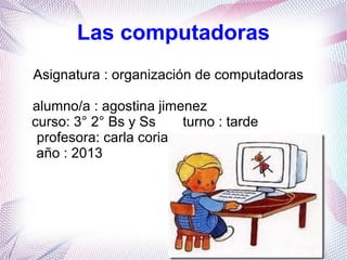 Las computadoras
Asignatura : organización de computadoras
alumno/a : agostina jimenez
curso: 3° 2° Bs y Ss
turno : tarde
profesora: carla coria
año : 2013

 