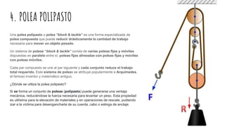 4. POLEA POLIPASTO
Una polea polipasto o polea “block & tackle” es una forma especializada de
polea compuesta que puede reducir drásticamente la cantidad de trabajo
necesaria para mover un objeto pesado.
Un sistema de poleas “block & tackle” consta de varias poleas fijas y móviles
dispuestas en paralelo entre sí; poleas fijas alineadas con poleas fijas y móviles
con poleas móviles.
Cada par compuesto se une al par siguiente y cada conjunto reduce el trabajo
total requerido. Este sistema de poleas se atribuye popularmente a Arquímedes,
el famoso inventor y matemático antiguo.
¿Dónde se utiliza la polea polipasto?
Si se forma un conjunto de poleas (polipasto) puede generarse una ventaja
mecánica, reduciéndose la fuerza necesaria para levantar un peso. Esta propiedad
es utilísima para la elevación de materiales y en operaciones de rescate, pudiendo
izar a la víctima para desengancharla de su cuerda, cabo o eslinga de anclaje.
 