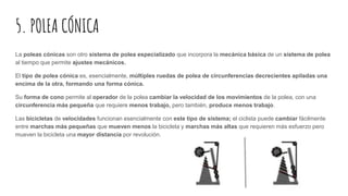 5. POLEA CÓNICA
La poleas cónicas son otro sistema de polea especializado que incorpora la mecánica básica de un sistema de polea
al tiempo que permite ajustes mecánicos.
El tipo de polea cónica es, esencialmente, múltiples ruedas de polea de circunferencias decrecientes apiladas una
encima de la otra, formando una forma cónica.
Su forma de cono permite al operador de la polea cambiar la velocidad de los movimientos de la polea, con una
circunferencia más pequeña que requiere menos trabajo, pero también, produce menos trabajo.
Las bicicletas de velocidades funcionan esencialmente con este tipo de sistema; el ciclista puede cambiar fácilmente
entre marchas más pequeñas que mueven menos la bicicleta y marchas más altas que requieren más esfuerzo pero
mueven la bicicleta una mayor distancia por revolución.
 