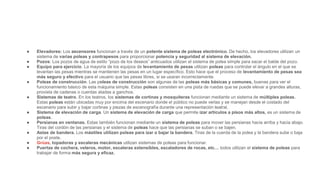 ● Elevadores: Los ascensores funcionan a través de un potente sistema de poleas electrónico. De hecho, los elevadores utilizan un
sistema de varias poleas y contrapesos para proporcionar potencia y seguridad al sistema de elevación.
● Pozos: Los pozos de agua de estilo “pozo de los deseos” anticuados utilizan el sistema de polea simple para sacar el balde del pozo.
● Equipo para ejercicio. La mayoría de los equipos de levantamiento de pesas utilizan poleas para controlar el ángulo en el que se
levantan las pesas mientras se mantienen las pesas en un lugar específico. Esto hace que el proceso de levantamiento de pesas sea
más seguro y efectivo para el usuario que las pesas libres, si se usaran incorrectamente.
● Poleas de construcción. Las poleas de construcción son algunas de las poleas más básicas y comunes, buenas para ver el
funcionamiento básico de esta máquina simple. Estas poleas consisten en una pista de ruedas que se puede elevar a grandes alturas,
provista de cadenas o cuerdas atadas a ganchos.
● Sistemas de teatro. En los teatros, los sistemas de cortinas y mosquiteras funcionan mediante un sistema de múltiples poleas.
Estas poleas están ubicadas muy por encima del escenario donde el público no puede verlas y se manejan desde el costado del
escenario para subir y bajar cortinas y piezas de escenografía durante una representación teatral.
● Sistema de elevación de carga. Un sistema de elevación de carga que permite izar artículos a pisos más altos, es un sistema de
poleas.
● Persianas en ventanas. Estas también funcionan mediante un sistema de poleas para mover las persianas hacia arriba y hacia abajo.
Tiras del cordón de las persianas y el sistema de poleas hace que las persianas se suban o se bajen.
● Astas de bandera. Los mástiles utilizan poleas para izar o bajar la bandera. Tiras de la cuerda de la polea y la bandera sube o baja
por el poste.
● Grúas, topadoras y escaleras mecánicas utilizan sistemas de poleas para funcionar.
● Puertas de cochera, veleros, motor, escaleras extensibles, escaladores de rocas, etc… todos utilizan el sistema de poleas para
trabajar de forma más segura y eficaz.
 