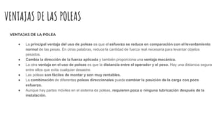 VENTAJAS DE LAS POLEAS
VENTAJAS DE LA POLEA
● La principal ventaja del uso de poleas es que el esfuerzo se reduce en comparación con el levantamiento
normal de las pesas. En otras palabras, reduce la cantidad de fuerza real necesaria para levantar objetos
pesados.
● Cambia la dirección de la fuerza aplicada y también proporciona una ventaja mecánica.
● La otra ventaja en el uso de poleas es que la distancia entre el operador y el peso. Hay una distancia segura
entre ellos que evita cualquier desastre.
● Las poleas son fáciles de montar y son muy rentables.
● La combinación de diferentes poleas direccionales puede cambiar la posición de la carga con poco
esfuerzo.
● Aunque hay partes móviles en el sistema de poleas, requieren poca o ninguna lubricación después de la
instalación.
 