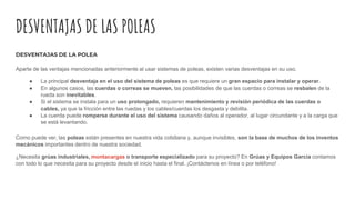DESVENTAJAS DE LAS POLEAS
DESVENTAJAS DE LA POLEA
Aparte de las ventajas mencionadas anteriormente al usar sistemas de poleas, existen varias desventajas en su uso.
● La principal desventaja en el uso del sistema de poleas es que requiere un gran espacio para instalar y operar.
● En algunos casos, las cuerdas o correas se mueven, las posibilidades de que las cuerdas o correas se resbalen de la
rueda son inevitables.
● Si el sistema se instala para un uso prolongado, requieren mantenimiento y revisión periódica de las cuerdas o
cables, ya que la fricción entre las ruedas y los cables/cuerdas los desgasta y debilita.
● La cuerda puede romperse durante el uso del sistema causando daños al operador, al lugar circundante y a la carga que
se está levantando.
Como puede ver, las poleas están presentes en nuestra vida cotidiana y, aunque invisibles, son la base de muchos de los inventos
mecánicos importantes dentro de nuestra sociedad.
¿Necesita grúas industriales, montacargas o transporte especializado para su proyecto? En Grúas y Equipos García contamos
con todo lo que necesita para su proyecto desde el inicio hasta el final. ¡Contáctenos en línea o por teléfono!
 