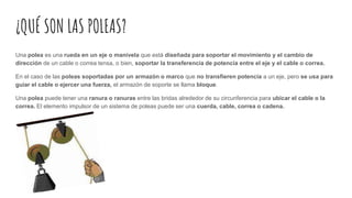 ¿QUÉ SON LAS POLEAS?
Una polea es una rueda en un eje o manivela que está diseñada para soportar el movimiento y el cambio de
dirección de un cable o correa tensa, o bien, soportar la transferencia de potencia entre el eje y el cable o correa.
En el caso de las poleas soportadas por un armazón o marco que no transfieren potencia a un eje, pero se usa para
guiar el cable o ejercer una fuerza, el armazón de soporte se llama bloque.
Una polea puede tener una ranura o ranuras entre las bridas alrededor de su circunferencia para ubicar el cable o la
correa. El elemento impulsor de un sistema de poleas puede ser una cuerda, cable, correa o cadena.
 