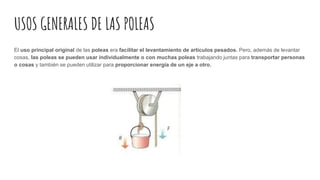 USOS GENERALES DE LAS POLEAS
El uso principal original de las poleas era facilitar el levantamiento de artículos pesados. Pero, además de levantar
cosas, las poleas se pueden usar individualmente o con muchas poleas trabajando juntas para transportar personas
o cosas y también se pueden utilizar para proporcionar energía de un eje a otro.
 
