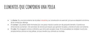 ELEMENTOS QUE COMPONEN UNA POLEA
● La llanta: Es una zona exterior de la polea industrial y su constitución es esencial, ya que se adaptará a la forma
de la correa que alberga.
● El cuerpo: Las poleas están formadas por una pieza maciza cuando son de pequeño tamaño. Cuando sus
dimensiones aumentan, irán provistas de nervios y/o brazos que generen la polea, uniendo el cubo con la llanta.
● El cubo: Es el agujero cónico y cilíndrico que sirve para acoplar al eje. En la actualidad se emplean mucho los
acoplamientos cónicos en las poleas, ya que resulta muy cómodo su montaje.
 