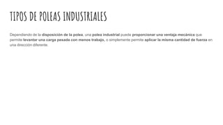 TIPOS DE POLEAS INDUSTRIALES
Dependiendo de la disposición de la polea, una polea industrial puede proporcionar una ventaja mecánica que
permite levantar una carga pesada con menos trabajo, o simplemente permite aplicar la misma cantidad de fuerza en
una dirección diferente.
 