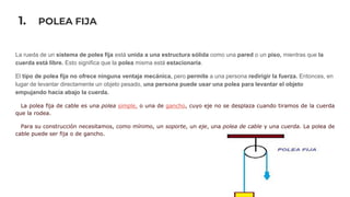 1. POLEA FIJA
La rueda de un sistema de polea fija está unida a una estructura sólida como una pared o un piso, mientras que la
cuerda está libre. Esto significa que la polea misma está estacionaria.
El tipo de polea fija no ofrece ninguna ventaja mecánica, pero permite a una persona redirigir la fuerza. Entonces, en
lugar de levantar directamente un objeto pesado, una persona puede usar una polea para levantar el objeto
empujando hacia abajo la cuerda.
La polea fija de cable es una polea simple, o una de gancho, cuyo eje no se desplaza cuando tiramos de la cuerda
que la rodea.
Para su construcción necesitamos, como mínimo, un soporte, un eje, una polea de cable y una cuerda. La polea de
cable puede ser fija o de gancho.
 
