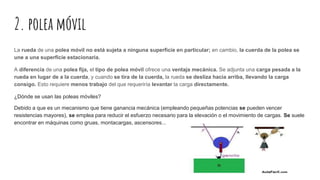 2. polea móvil
La rueda de una polea móvil no está sujeta a ninguna superficie en particular; en cambio, la cuerda de la polea se
une a una superficie estacionaria.
A diferencia de una polea fija, el tipo de polea móvil ofrece una ventaja mecánica. Se adjunta una carga pesada a la
rueda en lugar de a la cuerda, y cuando se tira de la cuerda, la rueda se desliza hacia arriba, llevando la carga
consigo. Esto requiere menos trabajo del que requeriría levantar la carga directamente.
¿Dónde se usan las poleas móviles?
Debido a que es un mecanismo que tiene ganancia mecánica (empleando pequeñas potencias se pueden vencer
resistencias mayores), se emplea para reducir el esfuerzo necesario para la elevación o el movimiento de cargas. Se suele
encontrar en máquinas como gruas, montacargas, ascensores...
 