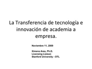 La Transferencia de tecnología e innovación de academia a empresa. Noviembre 11, 2009 Ximena Ares, Ph.D. Licensing Liaison Stanford University - OTL 