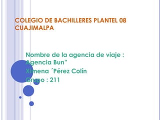 COLEGIO DE BACHILLERES PLANTEL 08
CUAJIMALPA



   Nombre de la agencia de viaje :
   Agencia Bun”
   Ximena ´Pérez Colín
   Grupo : 211
 