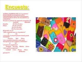 Encuesta:
SOMOS ALUMNOS DEL 6º 5º y estamos
desarrollando un proyecto de micro
emprendimiento y por ello le presentamos
nuestro producto: forros de encendedores y
cartucheras.
Por favor conteste las siguientes preguntas 
                 A)SEXO:            B)EDAD:
Hombre           De 10 a 13 años
Mujer           De 14 a 18 años
               De 19 a 22 años
               De 23 y mas años
Responde con (x)
*¿Ha comprado una vez el producto?
        Si           No
*¿Cree que el articulo promocionado puede
resultarle?
        Practico      Útil    Otros
*¿Lo considera atractivo como para
incorporar su uso o regalo a amistades?
           Si       No
*¿A quien lo regalarías?
    Amigo/a Novio/a Madres Otros
*¿Por qué lo compraría?
    Calidad Color Precio           Otros
                            Muchas
gracias!!!!!
 