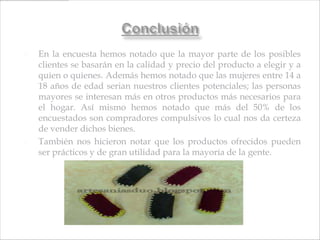    En la encuesta hemos notado que la mayor parte de los posibles
    clientes se basarán en la calidad y precio del producto a elegir y a
    quien o quienes. Además hemos notado que las mujeres entre 14 a
    18 años de edad serian nuestros clientes potenciales; las personas
    mayores se interesan más en otros productos más necesarios para
    el hogar. Así mismo hemos notado que más del 50% de los
    encuestados son compradores compulsivos lo cual nos da certeza
    de vender dichos bienes.
   También nos hicieron notar que los productos ofrecidos pueden
    ser prácticos y de gran utilidad para la mayoría de la gente.
 
