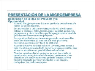 PRESENTACIÓN DE LA MICROEMPRESA
Descripción de la Idea del Proyecto y la
Oportunidad
    Nuestra idea/proyecto se basa en producir cartucheras y/o
     forros de encendedores.
    Los materiales a utilizar son: trazos de tela de diversos
     colores y motivos, hilos, tijeras, papel vegetal, goma eva,
     pegamento, y otros detalles, que le agregaremos a medida
     que desarrollamos nuestro proyecto.
    Las oportunidades son: tenemos pensado en desarrollar
     estos dos elementos ya que son un bien práctico y
     necesario, económicos y fácil de elaborar.
    Nuestro objetivo es tener éxito en la venta, para atraer a
     mas clientes, poniendo todo nuestro esfuerzo posible, para
     atraer su atención con posibilidades de ofertas.
    Nuestra oportunidad de negocio, ya que la escuela es
     nuestro mercado y tanto los alumnos, profesores y los
     directivos del establecimiento podrían interesarse en
     nuestro producto por sus variedades y sus precios,
     cualquiera los podría comprar.
 