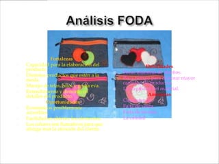 Fortalezas
   Capacidad para la elaboración del                     Debilidades
    producto.
                                              Pocas muestras de diseños.
   Distintos productos que estén a la
    moda.                                     Poco tiempo para elaborar mayor
                                               cantidad de productos.
   Manejo de telas, hilos y goma eva.
                                              La fragilidad del material.
   Entendimiento y dominio en
    detalles del producto.                                 Amenazas
              Oportunidades                   Competencia.
   Económicos posiblemente                   Falta de venta.
    accesibles.                               Falta de técnica.
   Facilidad en obtener los elementos.       La calidad
   Los colores son llamativos para que
    atraiga más la atención del cliente.
 
