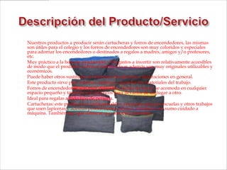    Nuestros productos a producir serán cartucheras y forros de encendedores, las mismas
    son útiles para el colegio y los forros de encendedores son muy coloridos y especiales
    para adornar los encendedores o destinados a regalos a madres, amigos y/o profesores,
    etc.
   Muy práctico a la hora de producción y los gastos a invertir son relativamente accesibles
    de modo que el producto a ofrecer también lo es además son muy originales utilizables y
    económicos.
   Puede haber otros sustitutos en términos de adornos o decoraciones en general.
   Este producto sirve para adornar, ordenar y guardar los materiales del trabajo.
   Forros de encendedores: son muy delicados, fáciles de hacer, se acomoda en cualquier
    espacio pequeño y también son prácticos para llevarlos de un lugar a otro.
   Ideal para regalas a todo tipo de persona.
   Cartucheras: este producto es indispensable y necesario para las escuelas y otros trabajos
    que usen lapiceras y además poseen buena calidad, trabajado con sumo cuidado a
    máquina. También hay que destacar que son muy prácticos.
 