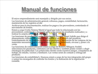    El micro emprendimiento será manejado y dirigido por sus socios.
   Las funciones de administración general, cobranza, pagos, contabilidad, facturación,
    mantención de los registros al día.
   Archivar para la documentación, realizar los pagos a los proveedores, controlando el
    movimiento de fondos.
   Estará a cargo Cretin Ximena Mariel al igual que todo lo relacionado con los
    proveedores, controlando y haciendo saber a los socios los resultados realizados y a
    realizar la carpeta del plan de negocio.
   Las funciones de producción serán dirigidas por Zacarías Ángel Adolfo que dirige el
    planeamiento, elaboración y diseños del mismo y en el proceso del producto,
    controlamiento de los insumos recibidos almacenajes y realización de las compras de los
    materiales necesarios para la elaboración del producto terminado, envasar y poner a la
    venta.
   Las funciones de comercialización estará a cargo de Romero Milagros Anabel,
    seleccionara los productos, contratara con los clientes y también podrá vender y elegir
    estrategias de publicidad. Los potenciales clientes serán nuestros amigos, compañeros de
    trabajo, de estudio, vecinos y familiares. Las ventas serán de contado y entrega del
    producto.
   Las funciones de contabilidad y finanzas estará a cargo de los tres integrantes del grupo
    y somos los encargados de controlar los fondos y la realización de la registración
    contable.
 