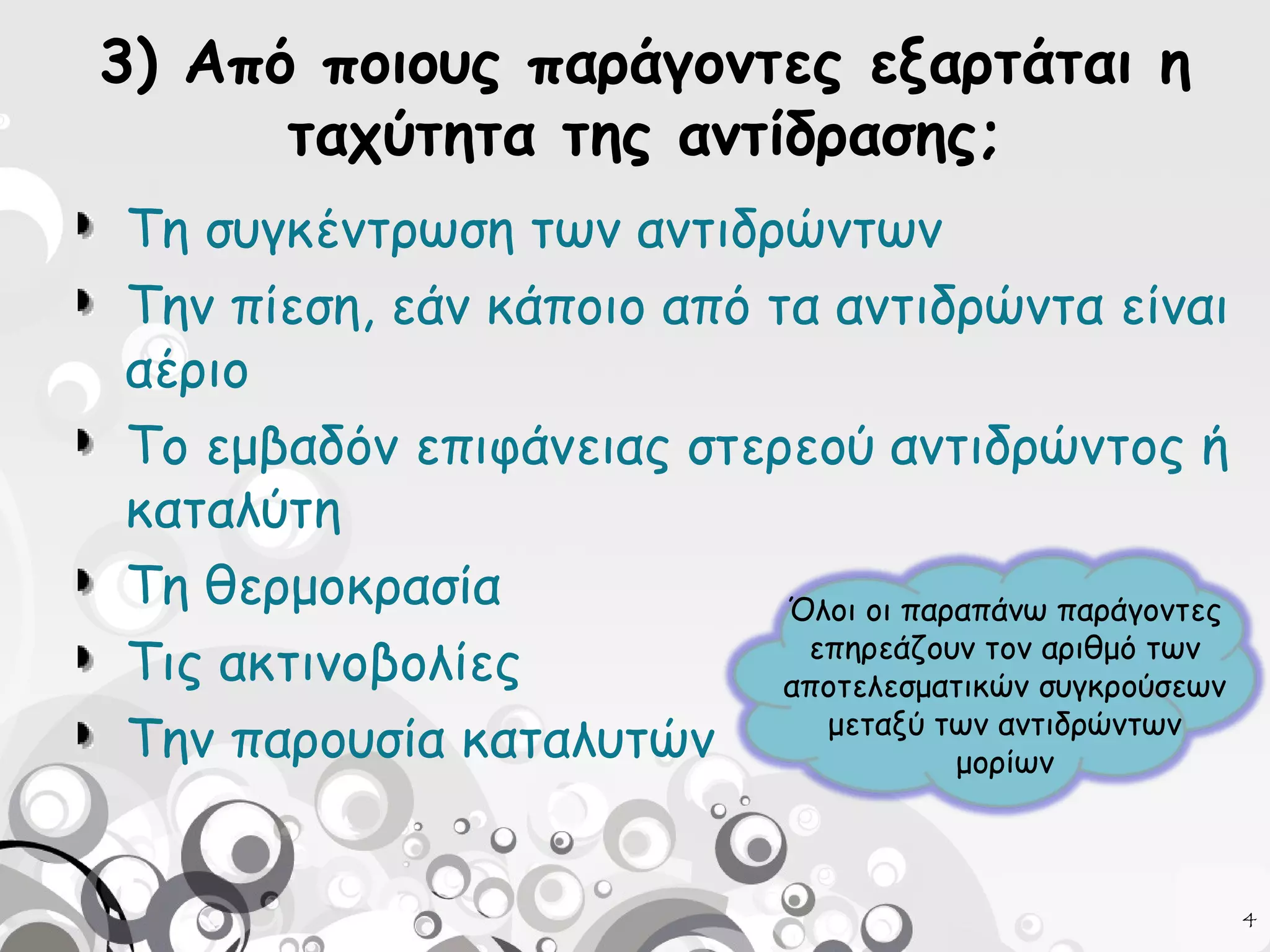 3) Από ποιους παράγοντες εξαρτάται η
ταχύτητα της αντίδρασης;
Τη συγκέντρωση των αντιδρώντων
Την πίεση, εάν κάποιο από τα αντιδρώντα είναι
αέριο
Το εμβαδόν επιφάνειας στερεού αντιδρώντος ή
καταλύτη
Τη θερμοκρασία
Όλοι οι παραπάνω παράγοντες
επηρεάζουν τον αριθμό των
Τις ακτινοβολίες
αποτελεσματικών συγκρούσεων
μεταξύ των αντιδρώντων
Την παρουσία καταλυτών
μορίων
4

 