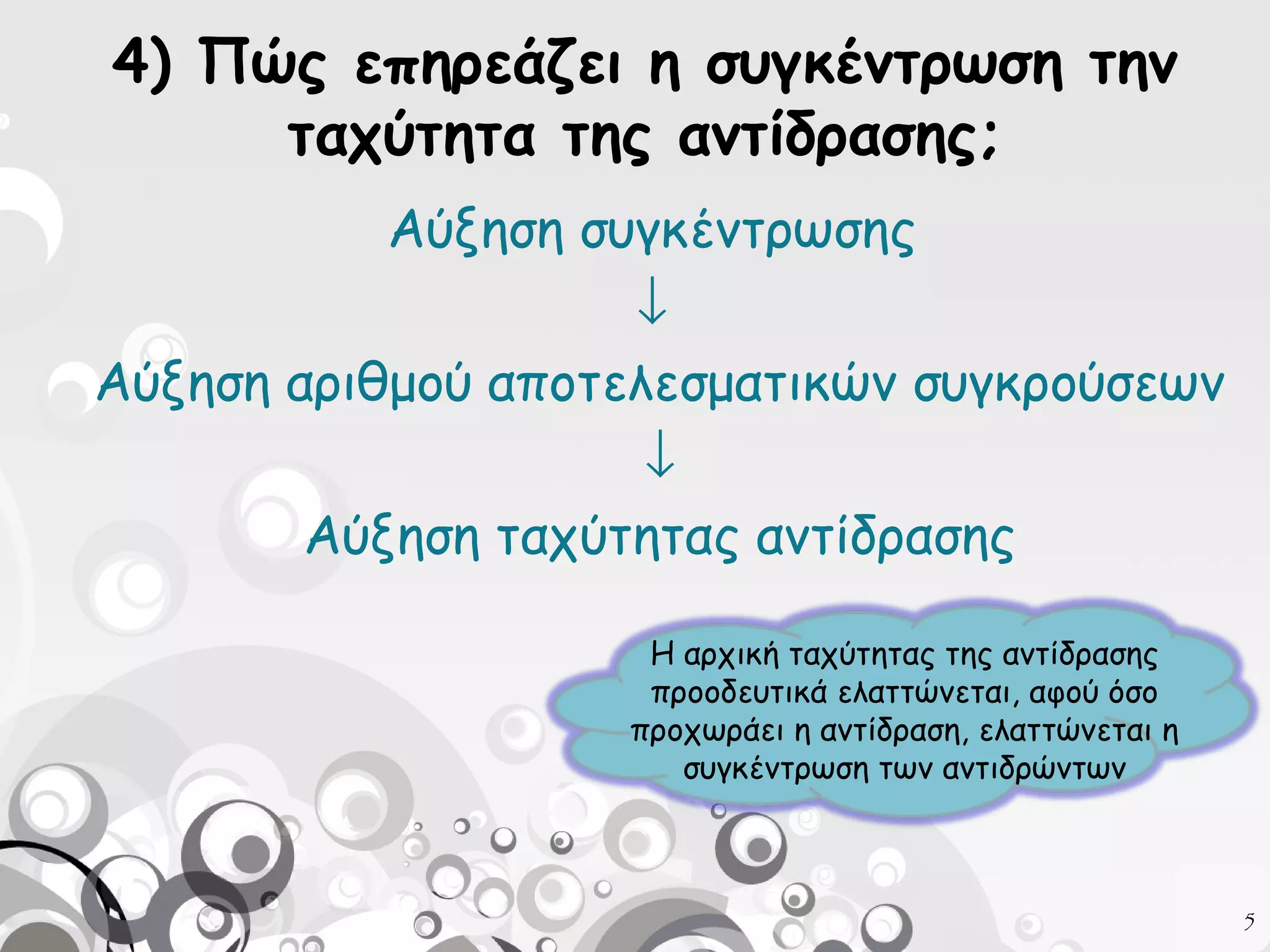 4) Πώς επηρεάζει η συγκέντρωση την
ταχύτητα της αντίδρασης;
Αύξηση συγκέντρωσης
↓
Αύξηση αριθμού αποτελεσματικών συγκρούσεων
↓
Αύξηση ταχύτητας αντίδρασης
Η αρχική ταχύτητας της αντίδρασης
προοδευτικά ελαττώνεται, αφού όσο
προχωράει η αντίδραση, ελαττώνεται η
συγκέντρωση των αντιδρώντων

5

 