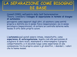 LA SEPARAZIONE COME BISOGNO
DI BASE
Connell (1990), nell‟ambito della Self Determination
Theory, considera il bisogno di separazione in termini di bisogno
di autonomia:
percepirsi come separati dagli altri, di esistere come entità
propria e distinta sia in senso fisico (separazione), sia in senso
psicologico (separatezza), di evitare un controllo esterno nella
messa in atto delle proprie azioni.
L‟autonomia può quindi essere intesa, innanzitutto, come
esperienza di autoregolazione, legata cioè alla percezione di
scegliere di dare inizio, mantenere o interrompere il proprio
comportamento, e in secondo luogo come esperienza di una
connessione tra le proprie azioni e gli obiettivi, i desideri, i valori
che le hanno mosse.
 