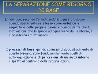 LA SEPARAZIONE COME BISOGNO
DI BASE
L‟individuo, secondo Connell, soddisfa questo bisogno
quando sperimenta se stesso come artefice e
regolatore delle proprie azioni e quando sente che la
motivazione che lo spinge ad agire viene da lui stesso, è
cioè interna ed intrinseca.
I processi di base, quindi, connessi al soddisfacimento di
questo bisogno, sono fondamentalmente quelli di
autoregolazione e di percezione di un locus interno
rispetto al controllo delle proprie azioni.
 
