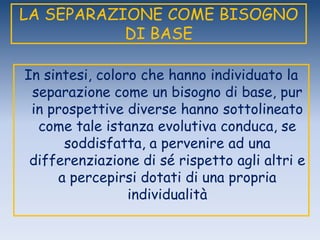 LA SEPARAZIONE COME BISOGNO
DI BASE
In sintesi, coloro che hanno individuato la
separazione come un bisogno di base, pur
in prospettive diverse hanno sottolineato
come tale istanza evolutiva conduca, se
soddisfatta, a pervenire ad una
differenziazione di sé rispetto agli altri e
a percepirsi dotati di una propria
individualità
 