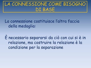 LA CONNESSIONE COME BISOGNO
DI BASE
La connessione costituisce l‟altra faccia
della medaglia:
È necessario separarsi da ciò con cui si è in
relazione, ma costruire la relazione è la
condizione per la separazione
 
