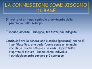 LA CONNESSIONE COME BISOGNO
DI BASE
Si tratta di un tema centrale e dominante della
psicologia dello sviluppo.
E‟ indubbiamente il bisogno, tra tutti, più indagato
Continuità tra la concezione classica (passato), anche di
tipo filosofico, che vede l‟uomo come un animale
sociale, e quella attuale che vede, soprattutto
rispetto al futuro, l‟uomo come individuo
tecnologicamente sempre più connesso
 