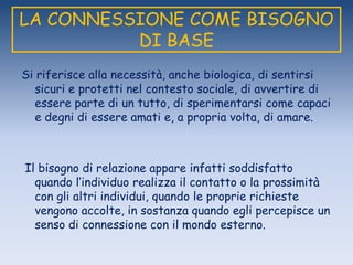 LA CONNESSIONE COME BISOGNO
DI BASE
Si riferisce alla necessità, anche biologica, di sentirsi
sicuri e protetti nel contesto sociale, di avvertire di
essere parte di un tutto, di sperimentarsi come capaci
e degni di essere amati e, a propria volta, di amare.
Il bisogno di relazione appare infatti soddisfatto
quando l‟individuo realizza il contatto o la prossimità
con gli altri individui, quando le proprie richieste
vengono accolte, in sostanza quando egli percepisce un
senso di connessione con il mondo esterno.
 