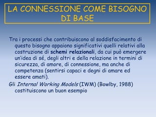 LA CONNESSIONE COME BISOGNO
DI BASE
Tra i processi che contribuiscono al soddisfacimento di
questo bisogno appaiono significativi quelli relativi alla
costruzione di schemi relazionali, da cui può emergere
un‟idea di sé, degli altri e della relazione in termini di
sicurezza, di amore, di connessione, ma anche di
competenza (sentirsi capaci e degni di amare ed
essere amati).
Gli Internal Working Models (IWM) (Bowlby, 1988)
costituiscono un buon esempio
 