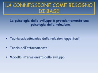 LA CONNESSIONE COME BISOGNO
DI BASE
La psicologia dello sviluppo è prevalentemente una
psicologia della relazione:
 Teoria psicodinamica delle relazioni oggettuali
 Teoria dell‟attaccamento
 Modello interazionista dello sviluppo
 