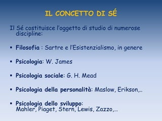 IL CONCETTO DI SÉ
Il Sé costituisce l‟oggetto di studio di numerose
discipline:
 Filosofia : Sartre e l‟Esistenzialismo, in genere
 Psicologia: W. James
 Psicologia sociale: G. H. Mead
 Psicologia della personalità: Maslow, Erikson,..
 Psicologia dello sviluppo:
Mahler, Piaget, Stern, Lewis, Zazzo,…
 