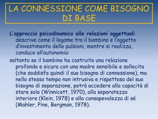 LA CONNESSIONE COME BISOGNO
DI BASE
L’approccio psicodinamico alle relazioni oggettuali
descrive come il legame tra il bambino e l‟oggetto
d‟investimento delle pulsioni, mentre si realizza,
conduce all‟autonomia:
soltanto se il bambino ha costruito una relazione
profonda e sicura con una madre sensibile e sollecita
(che soddisfa quindi il suo bisogno di connessione), ma
nello stesso tempo non intrusiva e rispettosa del suo
bisogno di separazione, potrà accedere alla capacità di
stare solo (Winnicott, 1970), alla separatezza
interiore (Klein, 1978) e alla consapevolezza di sé
(Mahler, Pine, Bergman, 1978).
 