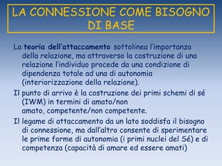 LA CONNESSIONE COME BISOGNO
DI BASE
La teoria dell’attaccamento sottolinea l‟importanza
della relazione, ma attraverso la costruzione di una
relazione l‟individuo procede da una condizione di
dipendenza totale ad una di autonomia
(interiorizzazione della relazione).
Il punto di arrivo è la costruzione dei primi schemi di sé
(IWM) in termini di amato/non
amato, competente/non competente.
Il legame di attaccamento da un lato soddisfa il bisogno
di connessione, ma dall‟altro consente di sperimentare
le prime forme di autonomia (i primi nuclei del Sé) e di
competenza (capacità di amare ed essere amati)
 