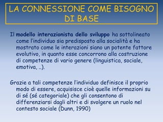 LA CONNESSIONE COME BISOGNO
DI BASE
Il modello interazionista dello sviluppo ha sottolineato
come l‟individuo sia predisposto alla socialità e ha
mostrato come le interazioni siano un potente fattore
evolutivo, in quanto esse concorrono alla costruzione
di competenze di vario genere (linguistica, sociale,
emotiva, ..).
Grazie a tali competenze l‟individuo definisce il proprio
modo di essere, acquisisce cioè quelle informazioni su
di sé (sé categoriale) che gli consentono di
differenziarsi dagli altri e di svolgere un ruolo nel
contesto sociale (Dunn, 1990)
 