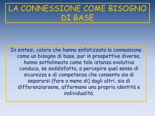LA CONNESSIONE COME BISOGNO
DI BASE
In sintesi, coloro che hanno enfatizzato la connessione
come un bisogno di base, pur in prospettive diverse,
hanno sottolineato come tale istanza evolutiva
conduca, se soddisfatta, a percepire quel senso di
sicurezza e di competenza che consente sia di
separarsi (fare a meno di) dagli altri, sia di
differenziarsene, affermano una propria identità e
individualità.
 