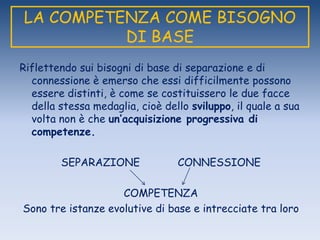 LA COMPETENZA COME BISOGNO
DI BASE
Riflettendo sui bisogni di base di separazione e di
connessione è emerso che essi difficilmente possono
essere distinti, è come se costituissero le due facce
della stessa medaglia, cioè dello sviluppo, il quale a sua
volta non è che un’acquisizione progressiva di
competenze.
SEPARAZIONE CONNESSIONE
COMPETENZA
Sono tre istanze evolutive di base e intrecciate tra loro
 