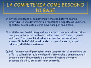LA COMPETENZA COME BISOGNO
DI BASE
In sintesi, il bisogno di competenza viene soddisfatto quando
l‟individuo, in una determinata circostanza e rispetto ad un‟azione
specifica, sa che cosa e come deve fare per realizzarla.
Il soddisfacimento del bisogno di competenza conduce ad esercitare
una qualche forma di controllo, dall‟interno, sull‟azione, e quindi
sulla realtà esterna. L’individuo sperimenta dunque di non
essere “in balia” del mondo esterno, ma di essere, rispetto
ad esso, distinto e autonomo.
Quindi, l‟esperienza di percepirsi come competente, di esercitare un
effetto sull‟ambiente, lo conduce di fatto anche a comprendere il
proprio senso di autonomia e a sentire di essere diverso e
separato da ciò su cui esercita un controllo.
 