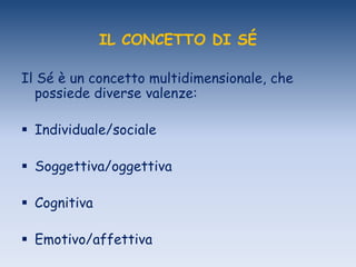 IL CONCETTO DI SÉ
Il Sé è un concetto multidimensionale, che
possiede diverse valenze:
 Individuale/sociale
 Soggettiva/oggettiva
 Cognitiva
 Emotivo/affettiva
 