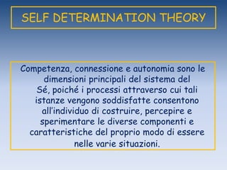 SELF DETERMINATION THEORY
Competenza, connessione e autonomia sono le
dimensioni principali del sistema del
Sé, poiché i processi attraverso cui tali
istanze vengono soddisfatte consentono
all‟individuo di costruire, percepire e
sperimentare le diverse componenti e
caratteristiche del proprio modo di essere
nelle varie situazioni.
 