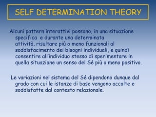 SELF DETERMINATION THEORY
Alcuni pattern interattivi possono, in una situazione
specifica e durante una determinata
attività, risultare più o meno funzionali al
soddisfacimento dei bisogni individuali, e quindi
consentire all‟individuo stesso di sperimentare in
quella situazione un senso del Sé più o meno positivo.
Le variazioni nel sistema del Sé dipendono dunque dal
grado con cui le istanze di base vengono accolte e
soddisfatte dal contesto relazionale.
 