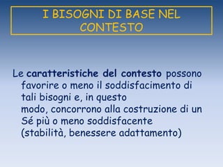I BISOGNI DI BASE NEL
CONTESTO
Le caratteristiche del contesto possono
favorire o meno il soddisfacimento di
tali bisogni e, in questo
modo, concorrono alla costruzione di un
Sé più o meno soddisfacente
(stabilità, benessere adattamento)
 