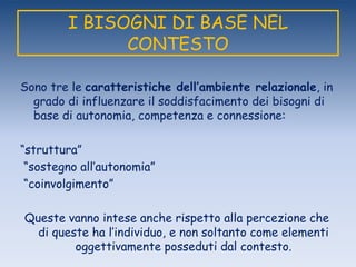 I BISOGNI DI BASE NEL
CONTESTO
Sono tre le caratteristiche dell’ambiente relazionale, in
grado di influenzare il soddisfacimento dei bisogni di
base di autonomia, competenza e connessione:
“struttura”
“sostegno all‟autonomia”
“coinvolgimento”
Queste vanno intese anche rispetto alla percezione che
di queste ha l‟individuo, e non soltanto come elementi
oggettivamente posseduti dal contesto.
 