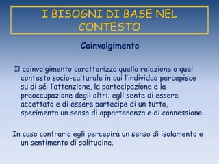 I BISOGNI DI BASE NEL
CONTESTO
Coinvolgimento
Il coinvolgimento caratterizza quella relazione o quel
contesto socio-culturale in cui l‟individuo percepisce
su di sé l‟attenzione, la partecipazione e la
preoccupazione degli altri; egli sente di essere
accettato e di essere partecipe di un tutto,
sperimenta un senso di appartenenza e di connessione.
In caso contrario egli percepirà un senso di isolamento e
un sentimento di solitudine.
 