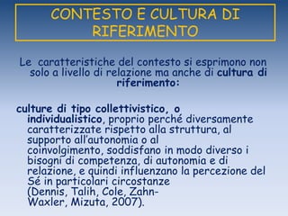 CONTESTO E CULTURA DI
RIFERIMENTO
Le caratteristiche del contesto si esprimono non
solo a livello di relazione ma anche di cultura di
riferimento:
culture di tipo collettivistico, o
individualistico, proprio perché diversamente
caratterizzate rispetto alla struttura, al
supporto all‟autonomia o al
coinvolgimento, soddisfano in modo diverso i
bisogni di competenza, di autonomia e di
relazione, e quindi influenzano la percezione del
Sé in particolari circostanze
(Dennis, Talih, Cole, Zahn-
Waxler, Mizuta, 2007).
 