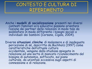 CONTESTO E CULTURA DI
RIFERIMENTO
Anche i modelli di socializzazione presenti nei diversi
contesti familiari e/o educativi possono orientare
l‟azione dei partner delle relazioni in modo tale da
soddisfare in modo differente i bisogni sociali o
individuali dei bambini (Corsano, Cigala, 2004).
Diverse situazioni cliniche di malessere e di inadeguata
percezione di sé, descritte da Buchholz (1997) come
caratteristiche dell‟attuale cultura
occidentale, vengono dalla studiosa spiegate in
relazione ad una sorta di mancato riconoscimento del
bisogno di autonomia, soffocato, sul piano
culturale, da un‟enfasi eccessiva sugli aspetti di
connessione e di relazione.
 